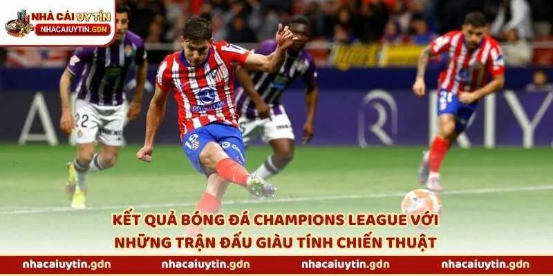 Kết quả bóng đá Champions League với những trận đấu giàu tính chiến thuật